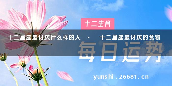 十二星座最讨厌什么样的人 - 十二星座最讨厌的食物